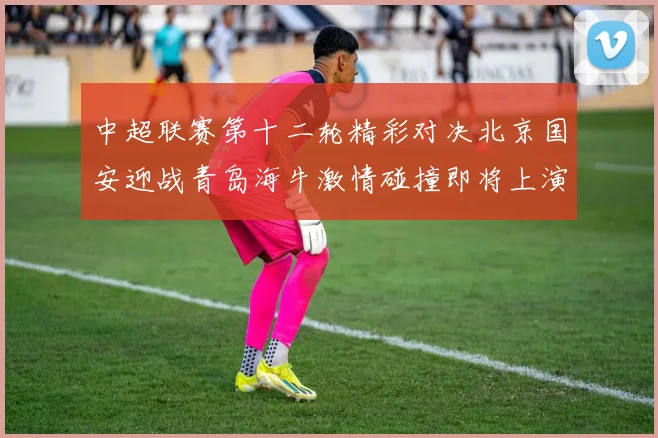 中超联赛第十二轮精彩对决北京国安迎战青岛海牛激情碰撞即将上演