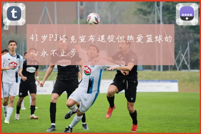 41岁PJ塔克宣布退役但热爱篮球的心永不止步