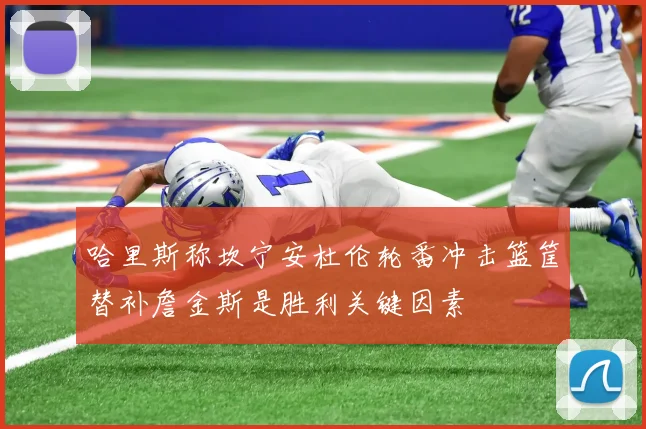 哈里斯称坎宁安杜伦轮番冲击篮筐替补詹金斯是胜利关键因素