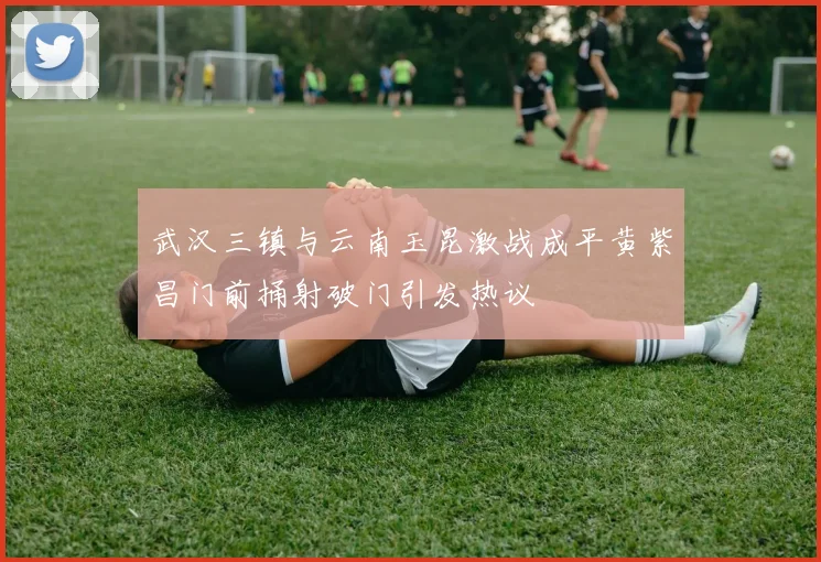 武汉三镇与云南玉昆激战成平黄紫昌门前捅射破门引发热议