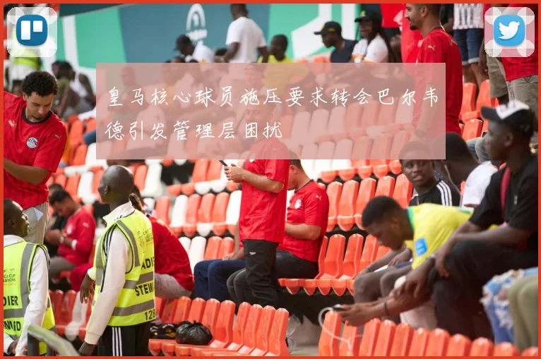 皇马核心球员施压要求转会巴尔韦德引发管理层困扰