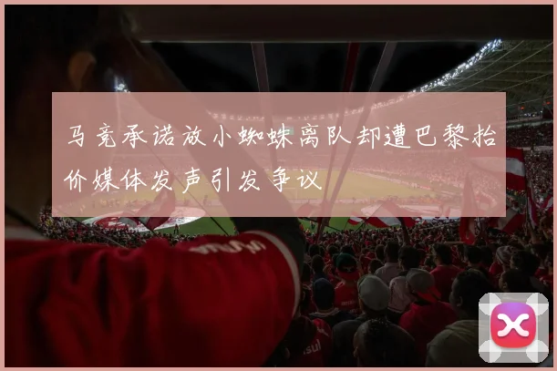 马竞承诺放小蜘蛛离队却遭巴黎抬价媒体发声引发争议