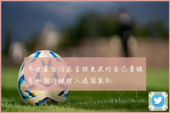 韦世豪自信发言称里皮对自己青睐有加期待继续入选国家队