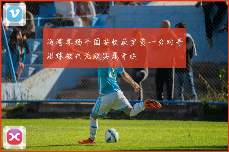 海港客场平国安收获宝贵一分对手进球被判无效实属幸运