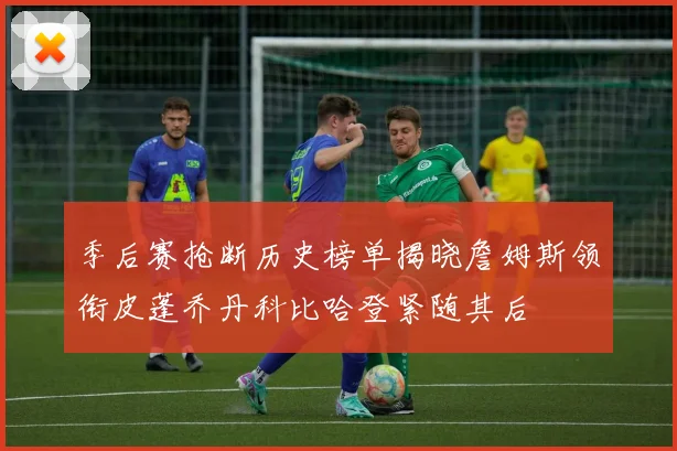 季后赛抢断历史榜单揭晓詹姆斯领衔皮蓬乔丹科比哈登紧随其后