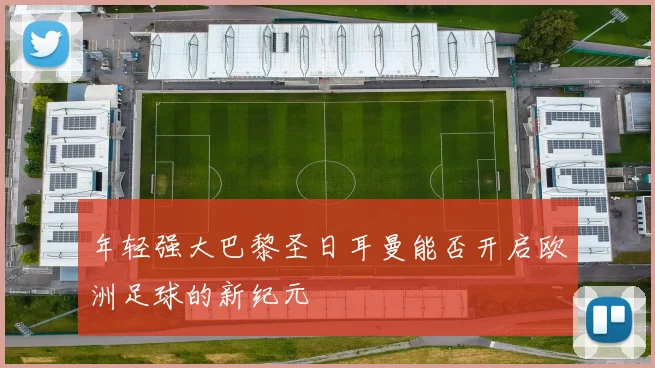 年轻强大巴黎圣日耳曼能否开启欧洲足球的新纪元