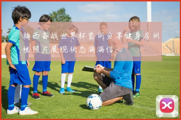 梅西备战世界杯首训分享健身房训练照片展现状态满满信心