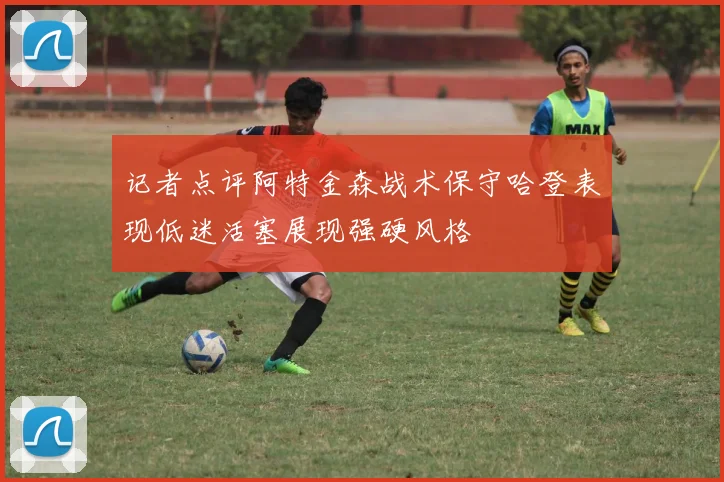 记者点评阿特金森战术保守哈登表现低迷活塞展现强硬风格