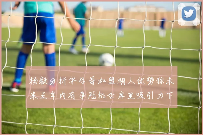 杨毅分析字母哥加盟湖人优势称未来五年内有争冠机会库里吸引力下降