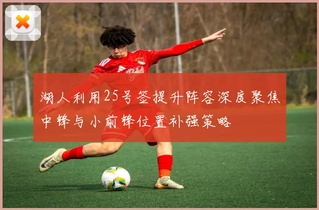 湖人利用25号签提升阵容深度聚焦中锋与小前锋位置补强策略