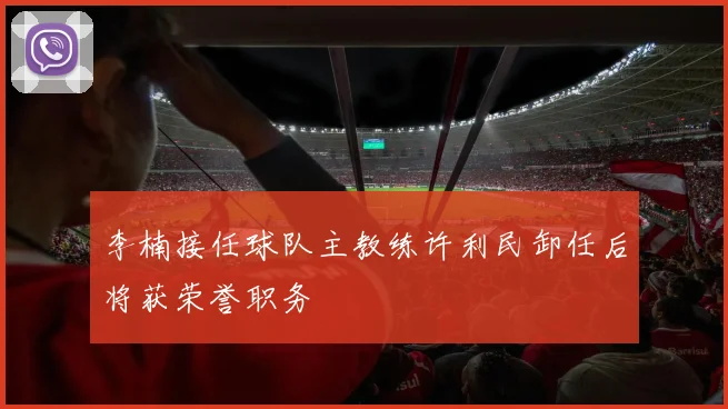 李楠接任球队主教练许利民卸任后将获荣誉职务